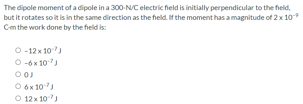 The dipole moment of a dipole in a 300-N/C electric field is initially perpendicular to the field, but it rotates so it is in the same direction as the field. If the moment has a magnitude of 2×10−9 C⋅m the work done by the field is: −12×10−7 J −6×10−7 J 0 J 6×10−7 J 12×10−7 J