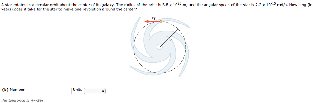 A star rotates in a circular orbit about the center of its galaxy. The radius of the orbit is 3.8×1020 m, and the angular speed of the star is 2.2×10−15 rad/s. How long (in years) does it take for the star to make one revolution around the center? (b) Number Units the tolerance is +/−2% 