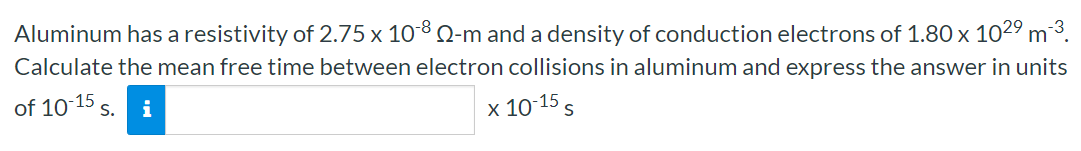 Aluminum has a resistivity of 2.75×10−8 Ω-m and a density of conduction electrons of 1.80×1029 m−3. Calculate the mean free time between electron collisions in aluminum and express the answer in units of 10−15 s. x10−15 s