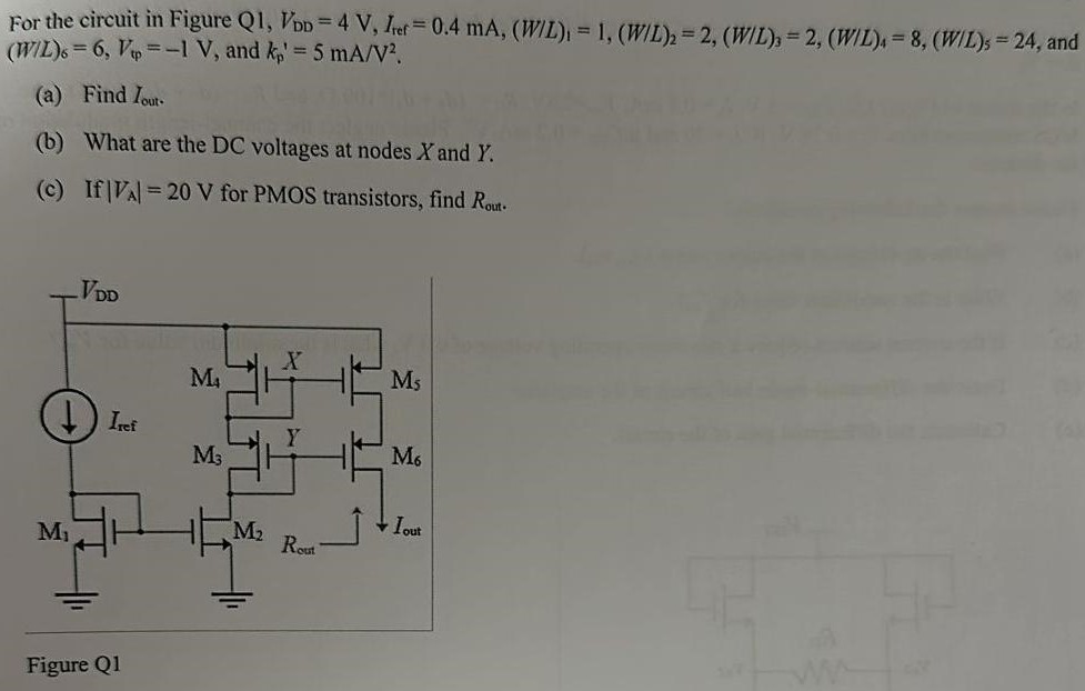 For the circuit in Figure Q1, VDD = 4 V, Iref = 0.4 mA, (W/L)1 = 1, (W/L)2 = 2, (W/L)3 = 2, (W/L)4 = 8, (W/L)5 = 24, and (W/L)6 = 6, VtP = −1 V, and kp′ = 5 mA/V2. (a) Find Iout. (b) What are the DC voltages at nodes X and Y. (c) If |VA| = 20 V for PMOS transistors, find Rout. Figure Q1