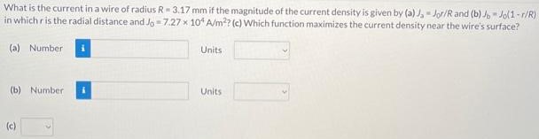 What is the current in a wire of radius R = 3.17 mm if the magnitude of the current density is given by (a) Ja = J0r/R and (b) Jb = J0(1 − r/R) in which r is the radial distance and J0 = 7.27×104 A/m2 ? (c) Which function maximizes the current density near the wire's surface? (a) Number Units (b) Number Units (c)