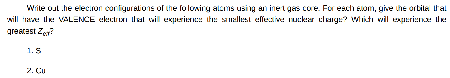 Write out the electron configurations of the following atoms using an inert gas core. For each atom, give the orbital that will have the VALENCE electron that will experience the smallest effective nuclear charge? Which will experience the greatest Zeff ? S Cu 