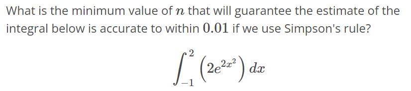 What is the minimum value of n that will guarantee the estimate of the integral below is accurate to within 0.01 if we use Simpson's rule? ∫ 2 -1 (2e 2x^2)dx