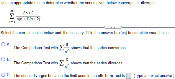 Use an appropriate test to determine whether the series given below converges or diverges. Σ ∞ n=1 8n + 9/n(n + 1)(n + 2) Select the correct choice below and, if necessary, fill in the answer box(es) to complete your choice. A. The Comparison Test with Σ 8/n^2 shows that the series converges. B. The Comparison Test with Σ 8/n^2 shows that the series diverges. C. The series diverges because the limit used in the nth-Term Test is . (Type an exact answer.)