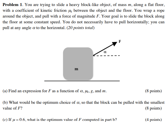 Problem 1. You are trying to slide a heavy block-like object, of mass m, along a flat floor, with a coefficient of kinetic friction μk between the object and the floor. You wrap a rope around the object, and pull with a force of magnitude F. Your goal is to slide the block along the floor at some constant speed. You do not necessarily have to pull horizontally; you can pull at any angle α to the horizontal. (20 points total) (a) Find an expression for F as a function of α, μk, g, and m. ( 8 points) (b) What would be the optimum choice of α, so that the block can be pulled with the smallest value of F ? (8 points) (c) If μ = 0.6, what is the optimum value of F computed in part b ? (4 points)