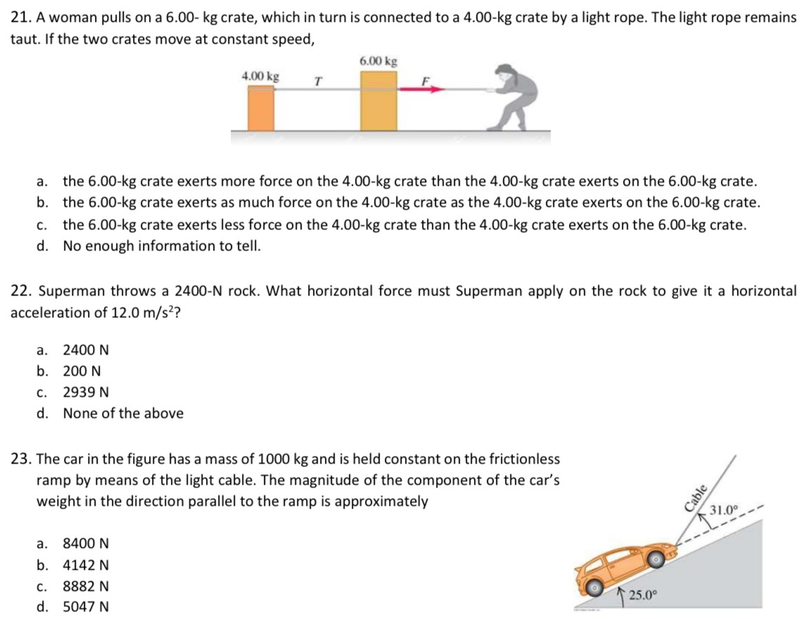 A woman pulls on a 6.00 - kg crate, which in turn is connected to a 4.00−kg crate by a light rope. The light rope remains taut. If the two crates move at constant speed, a. the 6.00−kg crate exerts more force on the 4.00−kg crate than the 4.00−kg crate exerts on the 6.00−kg crate. b. the 6.00−kg crate exerts as much force on the 4.00−kg crate as the 4.00−kg crate exerts on the 6.00−kg crate. c. the 6.00−kg crate exerts less force on the 4.00−kg crate than the 4.00−kg crate exerts on the 6.00−kg crate. d. No enough information to tell. Superman throws a 2400−N rock. What horizontal force must Superman apply on the rock to give it a horizontal acceleration of 12.0 m/s2 ? a. 2400 N b. 200 N c. 2939 N d. None of the above The car in the figure has a mass of 1000 kg and is held constant on the frictionless ramp by means of the light cable. The magnitude of the component of the car's weight in the direction parallel to the ramp is approximately a. 8400 N b. 4142 N c. 8882 N d. 5047 N 