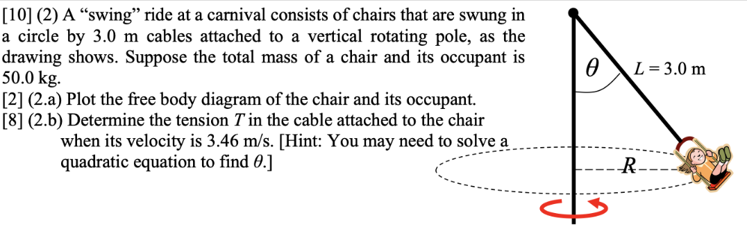 [10] (2) A "swing" ride at a carnival consists of chairs that are swung in a circle by 3.0 m cables attached to a vertical rotating pole, as the drawing shows. Suppose the total mass of a chair and its occupant is 50.0 kg. [2] (2.a) Plot the free body diagram of the chair and its occupant. [8] (2.b) Determine the tension T in the cable attached to the chair when its velocity is 3.46 m/s. [Hint: You may need to solve a quadratic equation to find θ.] 