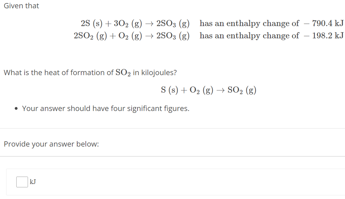 Given that 2S(s) + 3O2(g) → 2SO3(g) has an enthalpy change of −790.4 kJ 2SO2(g) + O2(g) → 2SO3(g) has an enthalpy change of −198.2 kJ What is the heat of formation of SO2 in kilojoules? S(s) + O2(g) → SO2(g)Your answer should have four significant figures. Provide your answer below: kJ 