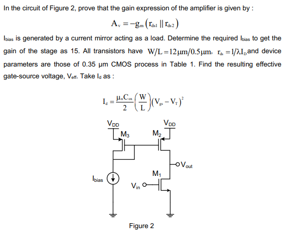 In the circuit of Figure 2, prove that the gain expression of the amplifier is given by : Av = −gm(rds1∥rds) I bias is generated by a current mirror acting as a load. Determine the required Ibias to get the gain of the stage as 15. All transistors have W/L = 12 μm/0.5 μm, rΔ = 1 /λID and device parameters are those of 0.35 μm CMOS process in Table 1. Find the resulting effective gate-source voltage, Veff. Take Id as : Id = μnCox 2 (W L)(Vgs − VT)2 Figure 2