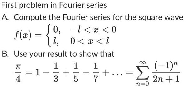 First problem in Fourier series A. Compute the Fourier series for the square wave f(x) = {0, −l < x < 0 l, 0 < x < l B. Use your result to show that π4 = 1 − 13 + 15 − 17 +… = ∑n = 0∞(−1)n 2n+1 