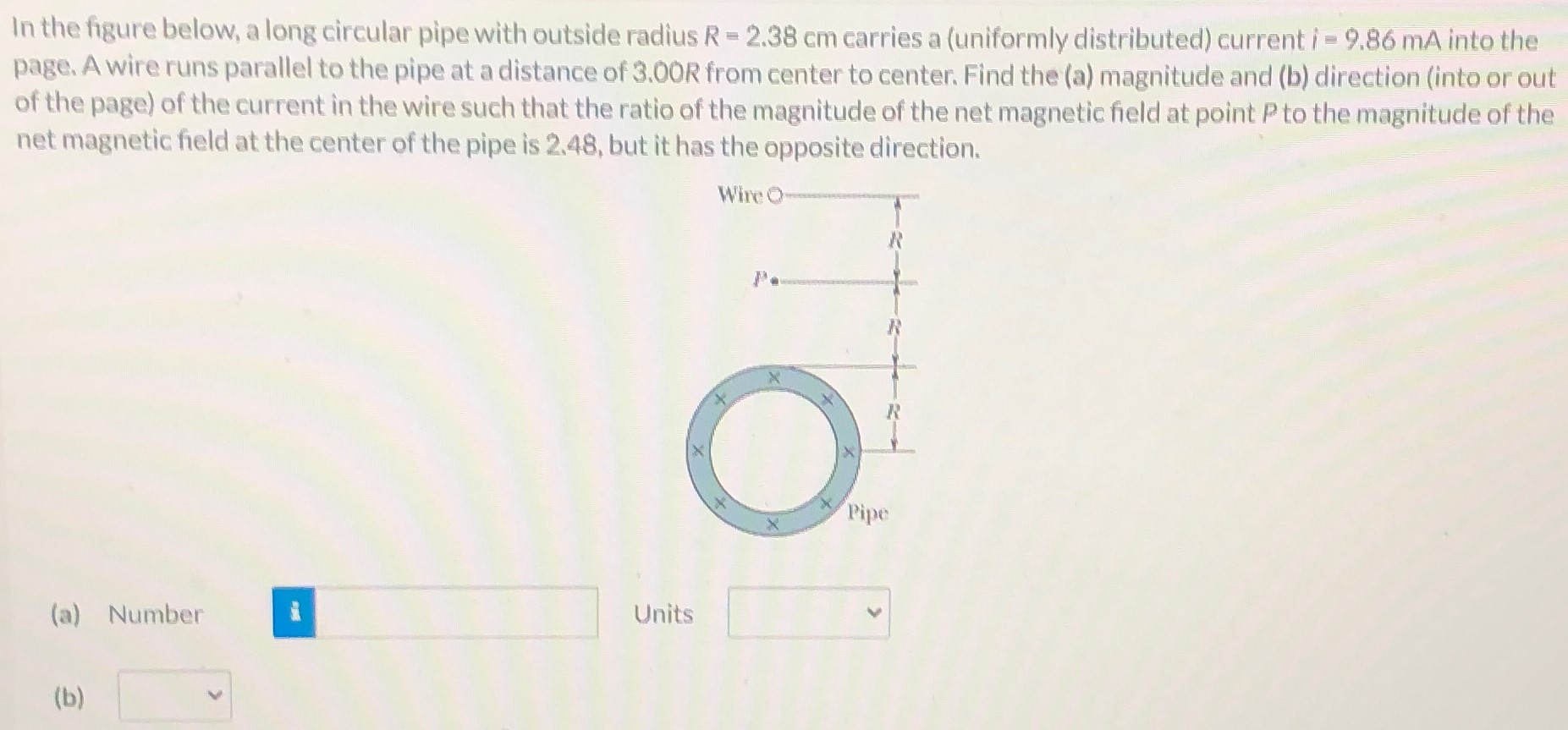 In the figure below, a long circular pipe with outside radius R = 2.38 cm carries a (uniformly distributed) current i = 9.86 mA into the page. A wire runs parallel to the pipe at a distance of 3.00 R from center to center. Find the (a) magnitude and (b) direction (into or out of the page) of the current in the wire such that the ratio of the magnitude of the net magnetic field at point P to the magnitude of the net magnetic field at the center of the pipe is 2.48, but it has the opposite direction. (a) Number Units (b)