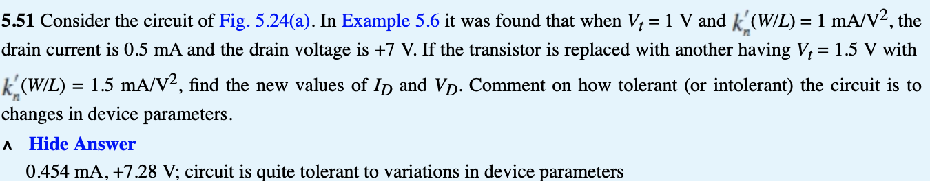 5.51 Consider the circuit of Fig. 5.24(a). In Example 5.6 it was found that when Vt = 1 V and kn′(W/L) = 1 mA/V2, the drain current is 0.5 mA and the drain voltage is +7 V. If the transistor is replaced with another having Vt = 1.5 V with kn′(W/L) = 1.5 mA/V2, find the new values of ID and VD. Comment on how tolerant (or intolerant) the circuit is to changes in device parameters. ^ Hide Answer 0.454 mA, +7.28 V; circuit is quite tolerant to variations in device parameters (a) 