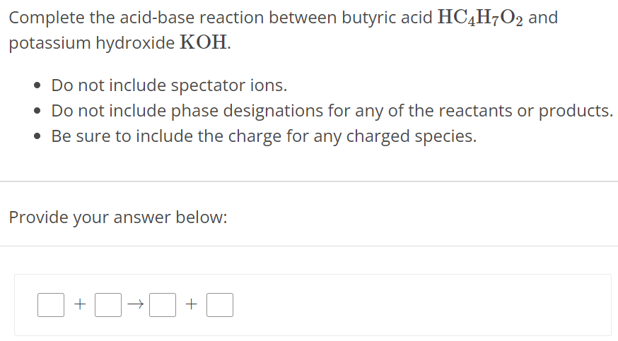 Complete the acid-base reaction between butyric acid HC4H7O2 and potassium hydroxide KOH. Do not include spectator ions. Do not include phase designations for any of the reactants or products. Be sure to include the charge for any charged species. Provide your answer below: