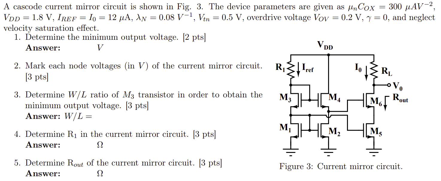 A cascode current mirror circuit is shown in Fig. 3. The device parameters are given as μnCOX = 300 μAV−2, VDD = 1.8 V, IREF = I0 = 12 μA, λN = 0.08 V−1, Vtn = 0.5 V, overdrive voltage VOV = 0.2 V, γ = 0, and neglect velocity saturation effect. Determine the minimum output voltage. [2 pts] Answer: V Mark each node voltages (in V ) of the current mirror circuit. [3 pts]Determine W/L ratio of M3 transistor in order to obtain the minimum output voltage. [3 pts] Answer: W/L = Determine R1 in the current mirror circuit. [3 pts] Answer: ΩDetermine Rout of the current mirror circuit. [3 pts] Answer: Ω Figure 3: Current mirror circuit.