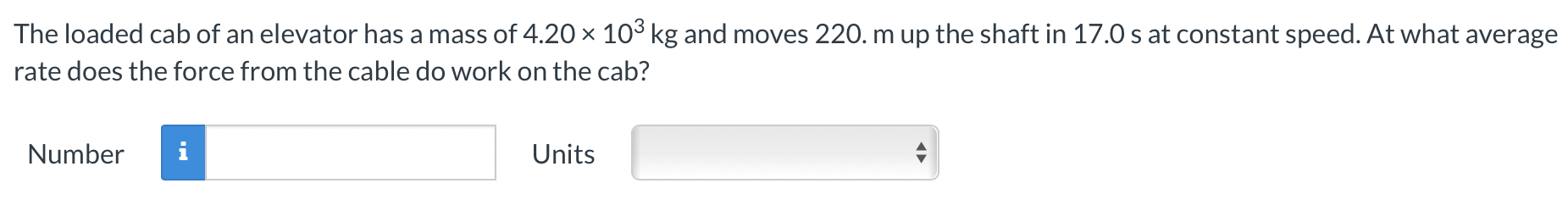 The loaded cab of an elevator has a mass of 4.20×103 kg and moves 220 m up the shaft in 17.0 s at constant speed. At what average rate does the force from the cable do work on the cab? Number Units