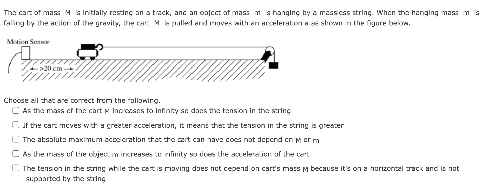 The cart of mass M is initially resting on a track, and an object of mass m is hanging by a massless string. When the hanging mass m is falling by the action of the gravity, the cart M is pulled and moves with an acceleration a as shown in the figure below. Choose all that are correct from the following. As the mass of the cart M increases to infinity so does the tension in the string If the cart moves with a greater acceleration, it means that the tension in the string is greater The absolute maximum acceleration that the cart can have does not depend on M or m As the mass of the object m increases to infinity so does the acceleration of the cart The tension in the string while the cart is moving does not depend on cart's mass M because it's on a horizontal track and is not supported by the string