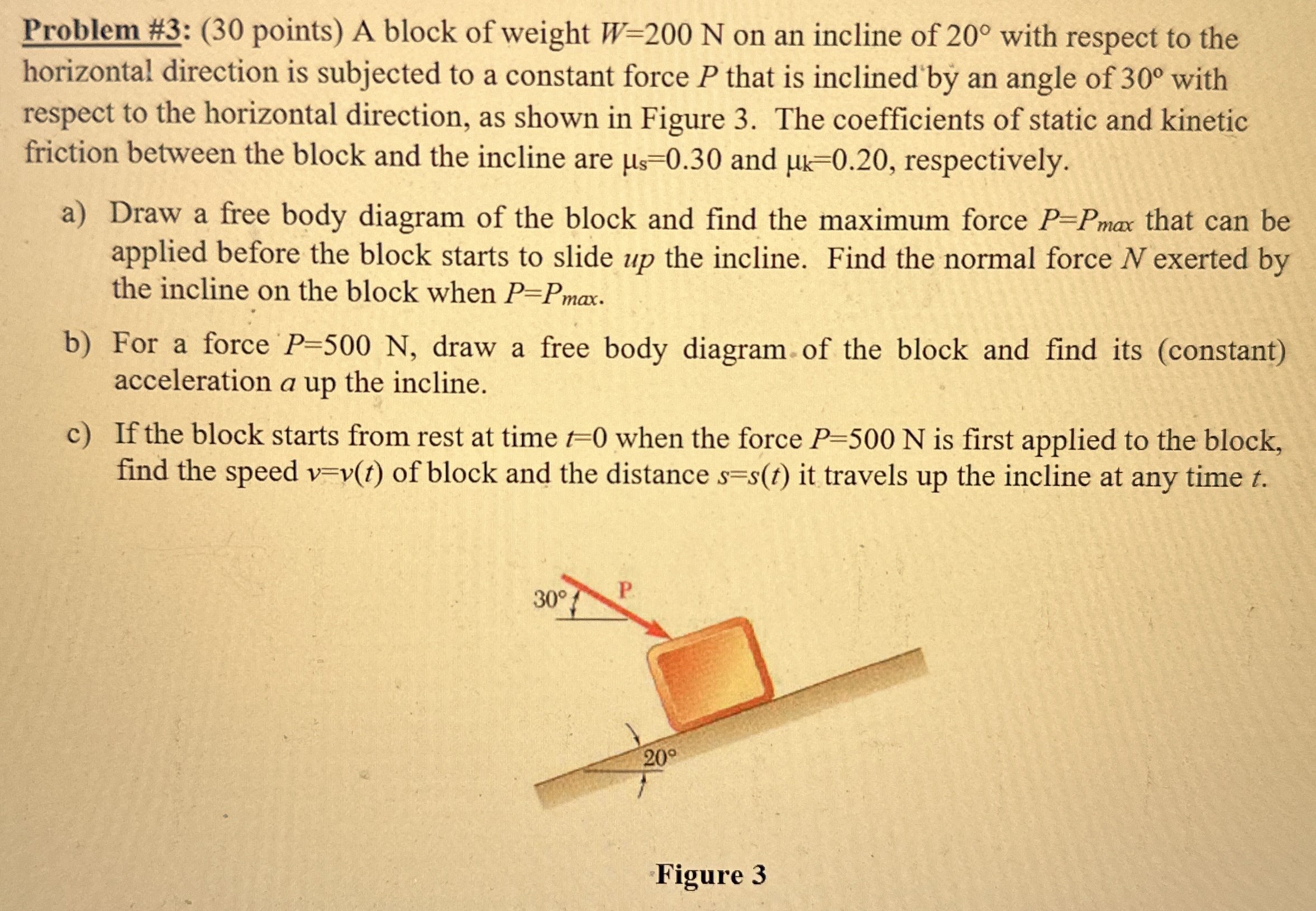 A block of weight W = 200 N on an incline of 20∘ with respect to the horizontal direction is subjected to a constant force P that is inclined by an angle of 30∘ with respect to the horizontal direction, as shown in Figure 3. The coefficients of static and kinetic friction between the block and the incline are μs = 0.30 and μk = 0.20, respectively. a) Draw a free body diagram of the block and find the maximum force P = Pmax that can be applied before the block starts to slide up the incline. Find the normal force N exerted by the incline on the block when P = Pmax . b) For a force P = 500 N, draw a free body diagram of the block and find its (constant) acceleration a up the incline. c) If the block starts from rest at time t = 0 when the force P = 500 N is first applied to the block, find the speed v = v(t) of block and the distance s = s(t) it travels up the incline at any time t. Figure 3