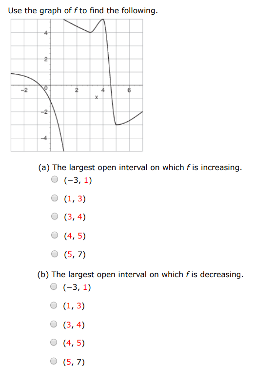 Use the graph of f to find the following. (a) The largest open interval on which f is increasing. (−3, 1) (1, 3) (3, 4) (4, 5) (5, 7) (b) The largest open interval on which f is decreasing. (−3, 1) (1, 3) (3, 4) (4, 5) (5, 7)