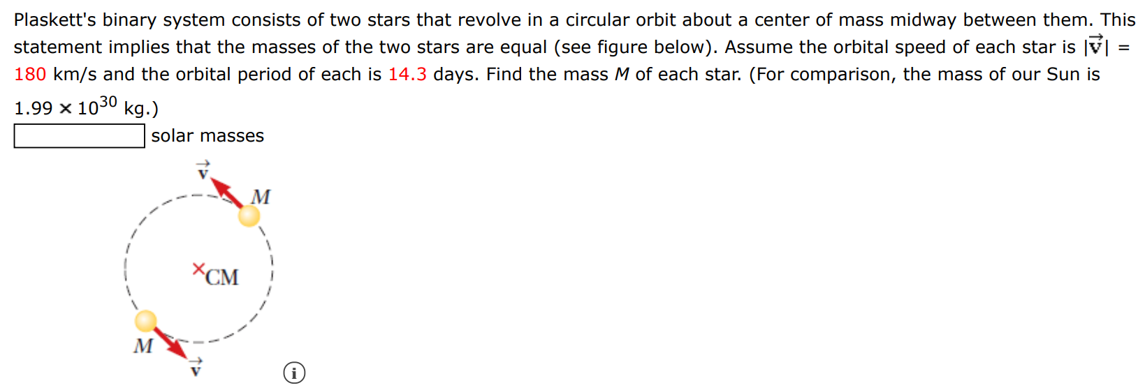 Plaskett's binary system consists of two stars that revolve in a circular orbit about a center of mass midway between them. This statement implies that the masses of the two stars are equal (see figure below). Assume the orbital speed of each star is |v→| = 180 km/s and the orbital period of each is 14.3 days. Find the mass M of each star. (For comparison, the mass of our Sun is 1.99×1030 kg.) solar masses (i) 