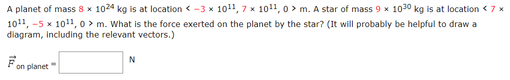 A planet of mass 8×1024 kg is at location  < −3×1011, 7×1011, 0 > m. A star of mass 9×1030 kg is at location  < 7× 1011, −5×1011, 0 > m. What is the force exerted on the planet by the star? (It will probably be helpful to draw a diagram, including the relevant vectors.) F→on planet = N