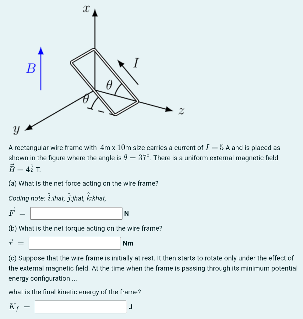 A rectangular wire frame with 4 m×10 m size carries a current of I = 5 A and is placed as shown in the figure where the angle is θ = 37∘. There is a uniform external magnetic field B→ = 4 i^ T. (a) What is the net force acting on the wire frame? Coding note: i^:ihat, j^:jhat, k^:khat, F→ = N (b) What is the net torque acting on the wire frame? τ→ = Nm (c) Suppose that the wire frame is initially at rest. It then starts to rotate only under the effect of the external magnetic field. At the time when the frame is passing through its minimum potential energy configuration . . . what is the final kinetic energy of the frame? Kf = J