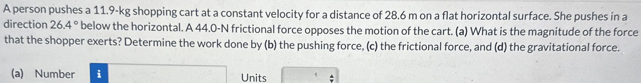 A person pushes a 11.9-kg shopping cart at a constant velocity for a distance of 28.6 m on a flat horizontal surface. She pushes in a direction 26.4∘ below the horizontal. A 44.0-N frictional force opposes the motion of the cart. (a) What is the magnitude of the force that the shopper exerts? Determine the work done by (b) the pushing force, (c) the frictional force, and (d) the gravitational force. (a) Number Units