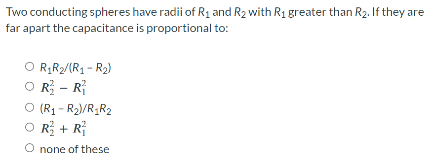 Two conducting spheres have radii of R1 and R2 with R1 greater than R2. If they are far apart the capacitance is proportional to: R1 R2/(R1 − R2) R22 − R12 (R1 − R2)/R1R2 R22 + R12 none of these