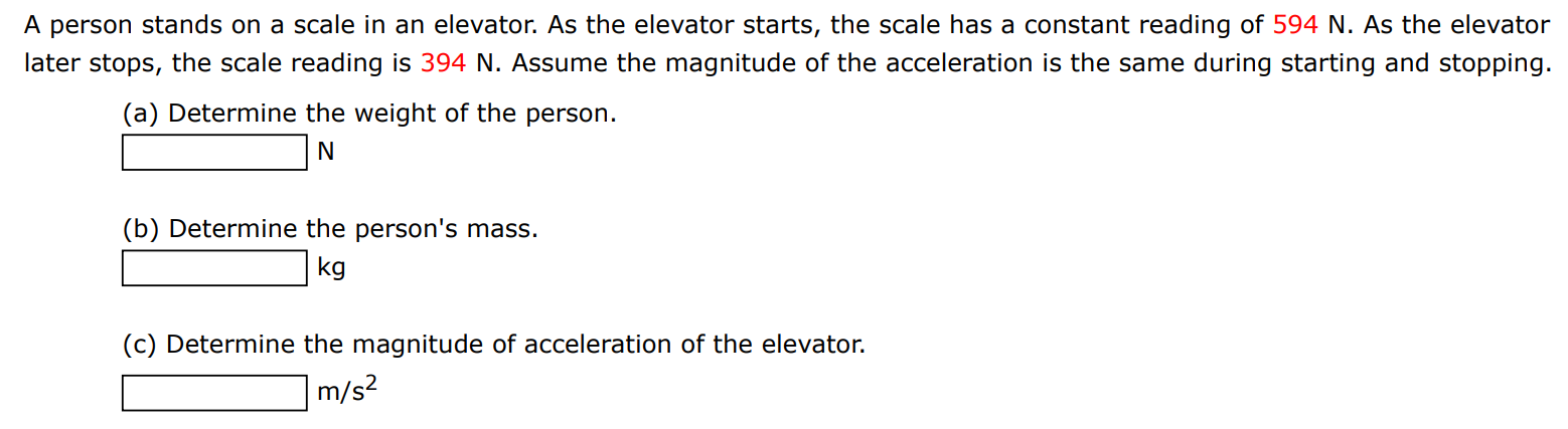 A person stands on a scale in an elevator. As the elevator starts, the scale has a constant reading of 594 N. As the elevator later stops, the scale reading is 394 N. Assume the magnitude of the acceleration is the same during starting and stopping. (a) Determine the weight of the person. N (b) Determine the person's mass. kg (c) Determine the magnitude of acceleration of the elevator. m/s2 