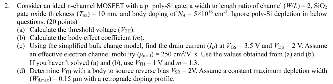 Consider an ideal n-channel MOSFET with a p+poly-Si gate, a width to length ratio of channel (W/L) = 2, SiO2 gate oxide thickness (Tox) = 10 nm, and body doping of NA = 5×1016 cm−3. Ignore poly-Si depletion in below questions. (20 points) (a) Calculate the threshold voltage (VTH). (b) Calculate the body effect coefficient (m). (c) Using the simplified bulk charge model, find the drain current (ID) at VGS = 3.5 V and VDS = 2 V. Assume an effective electron channel mobility (μn, eff) = 250 cm2/V⋅s. Use the values obtained from (a) and (b). If you haven't solved (a) and (b), use VTH = 1 V and m = 1.3. (d) Determine VTH with a body to source reverse bias VSB = 2 V. Assume a constant maximum depletion width (Wd,max) = 0.15 μm with a retrograde doping profile.