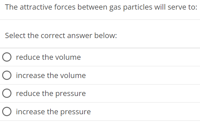 The attractive forces between gas particles will serve to: Select the correct answer below: reduce the volume increase the volume reduce the pressure increase the pressure 