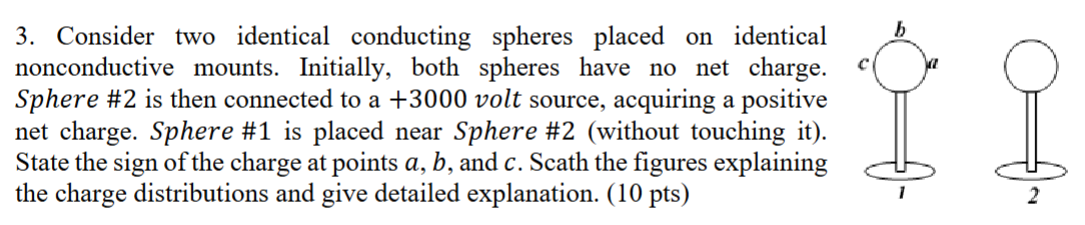 Consider two identical conducting spheres placed on identical nonconductive mounts. Initially, both spheres have no net charge. Sphere #2 is then connected to a +3000 volt source, acquiring a positive net charge. Sphere #1 is placed near Sphere #2 (without touching it). State the sign of the charge at points a, b, and c. Scath the figures explaining the charge distributions and give detailed explanation. (10 pts)