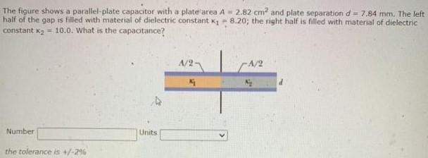 The figure shows a parallel-plate capacitor with a plate'area A = 2.82 cm2 and plate separation d = 7.84 mm. The left half of the gap is filled with material of dielectric constant. k1 = 8.20; the right half is filled with material of dielectric constant K2 = 10.0. What is the capacitance? Number Units the tolerance is +/−2%