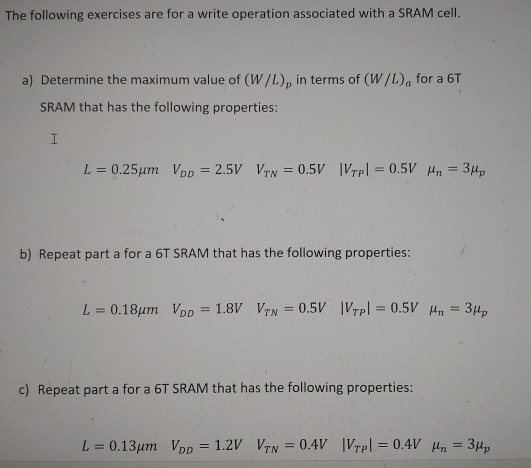 The following exercises are for a write operation associated with a SRAM cell. a) Determine the maximum value of (W/L)p in terms of (W/L)a for a 6 T SRAM that has the following properties: L = 0.25 μm VDD = 2.5 V VTN = 0.5 V|VTP| = 0.5 V μn = 3μp b) Repeat part a for a 6 T SRAM that has the following properties: L = 0.18 μm VDD = 1.8 V VTN = 0.5 V |VTP| = 0.5 V μn = 3μp c) Repeat part a for a 6T SRAM that has the following properties: L = 0.13 μm VDD = 1.2 V VTN = 0.4 V |VTP| = 0.4 V μn = 3μp