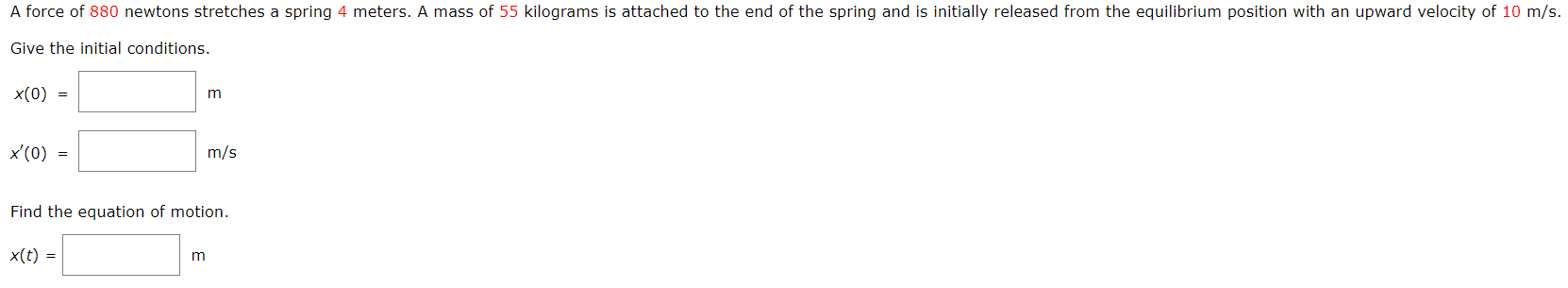 A force of 880 newtons stretches a spring 4 meters. A mass of 55 kilograms is attached to the end of the spring and is initially released from the equilibrium position with an upward velocity of 10 m/s. Give the initial conditions. x(0) = m x′(0) = m/s Find the equation of motion. x(t) = m