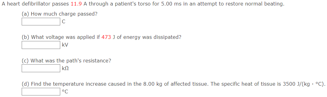 A heart defibrillator passes 11.9 A through a patient's torso for 5.00 ms in an attempt to restore normal beating. (a) How much charge passed? (b) What voltage was applied if 473 J of energy was dissipated? kV (c) What was the path's resistance? kΩ (d) Find the temperature increase caused in the 8.00 kg of affected tissue. The specific heat of tissue is 3500 J/(kg⋅∘C). ∘C