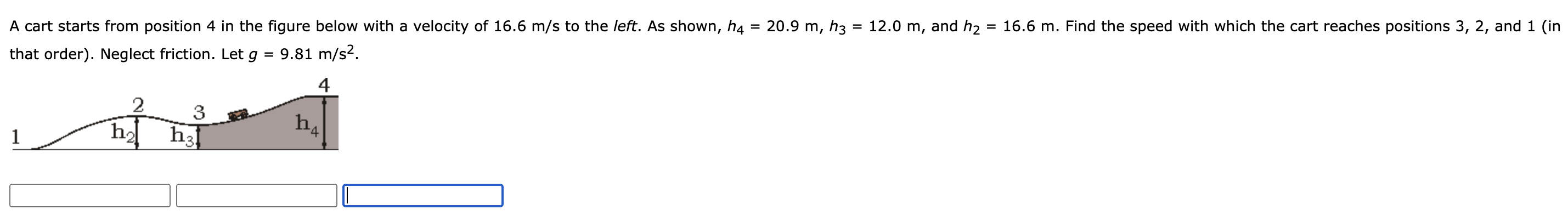 A cart starts from position 4 in the figure below with a velocity of 16.6 m/s to the left. As shown, h4 = 20.9 m, h3 = 12.0 m, and h2 = 16.6 m. Find the speed with which the cart reaches positions 3, 2, and 1 (in that order). Neglect friction. Let g = 9.81 m/s2.