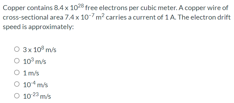 Copper contains 8.4×1028 free electrons per cubic meter. A copper wire of cross-sectional area 7.4×10−7 m2 carries a current of 1 A. The electron drift speed is approximately: 3×108 m/s 103 m/s 1 m/s 10−4 m/s 10−23 m/s