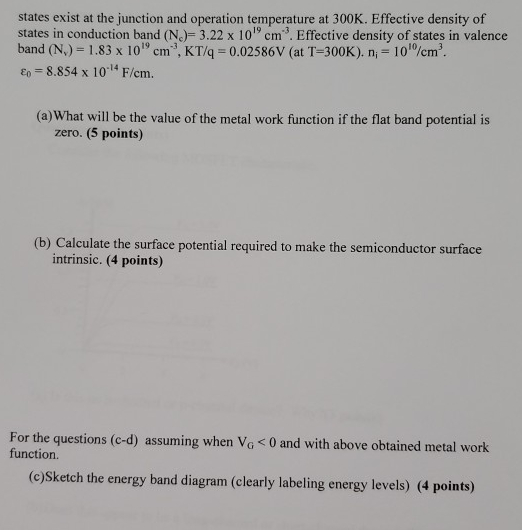 Consider the following MOS capacitor situation described below. Assuming that semiconductor is silicon with doping of NA = 3.5×1017 acceptors /cm3, and no charges exist on the surface of the oxide nor inside the oxide. Semiconductor with electron affinity = 4.0 V and energy bandgap = 1.12 eV. Assuming no interface states exist at the junction and operation temperature at 300 K. Effective density of states in conduction band (Nc) = 3.22×1019 cm−3. Effective density of states in valence band (Nv) = 1.83×1019 cm−3, KT/q = 0.02586 V (at T = 300 K ). ni = 1010 /cm3. ε0 = 8.854×10−14 F/cm. (a) What will be the value of the metal work function if the flat band potential is zero. (5 points) (b) Calculate the surface potential required to make the semiconductor surface intrinsic. (4 points) For the questions (c-d) assuming when VG < 0 and with above obtained metal work function. (c)Sketch the energy band diagram (clearly labeling energy levels) (4 points)