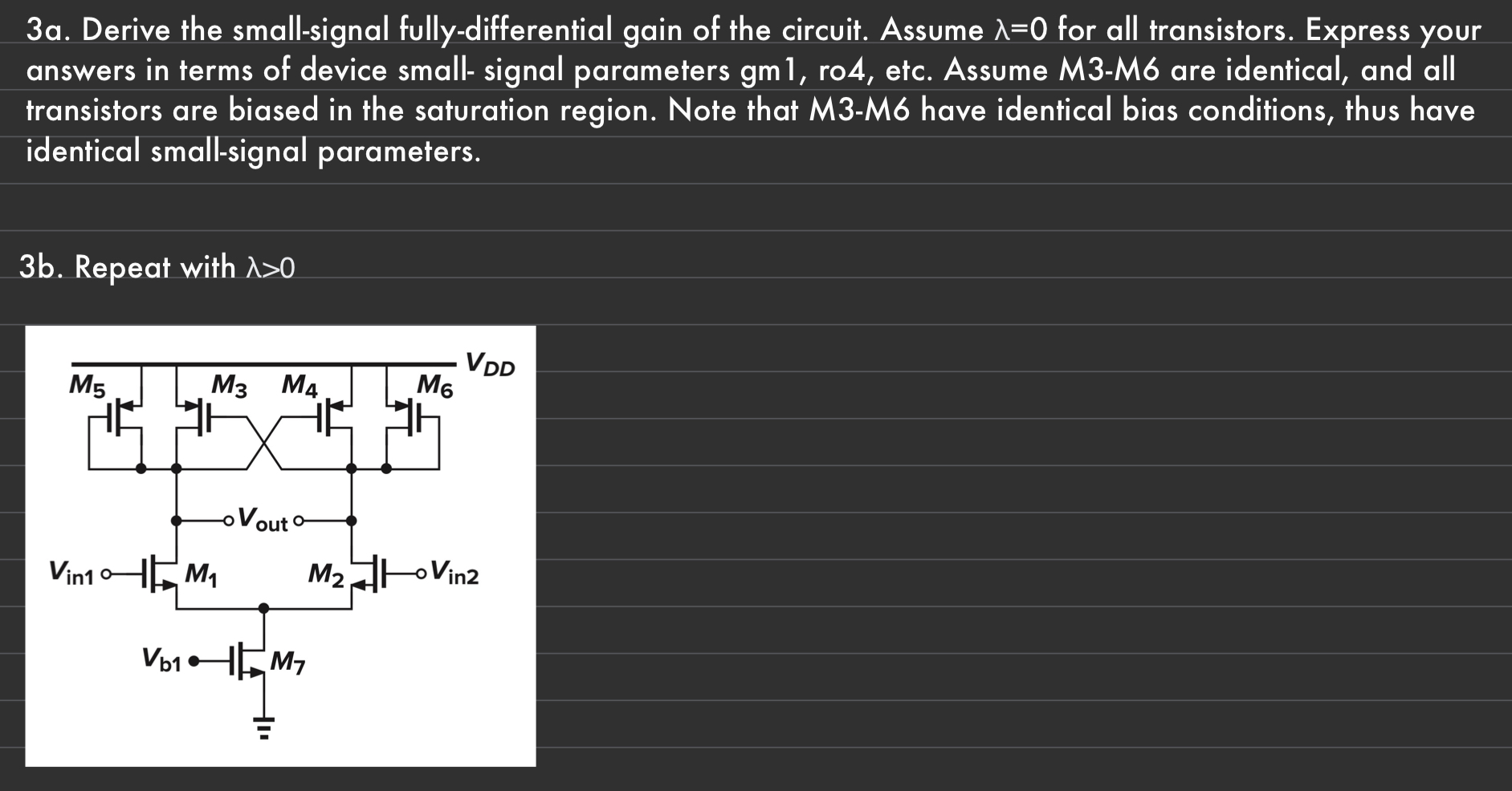 3a. Derive the small-signal fully-differential gain of the circuit. Assume λ = 0 for all transistors. Express your answers in terms of device small-signal parameters gm1, ro4, etc. Assume M3-M6 are identical, and all transistors are biased in the saturation region. Note that M3-M6 have identical bias conditions, thus have identical small-signal parameters. 3b. Repeat with λ > 0 