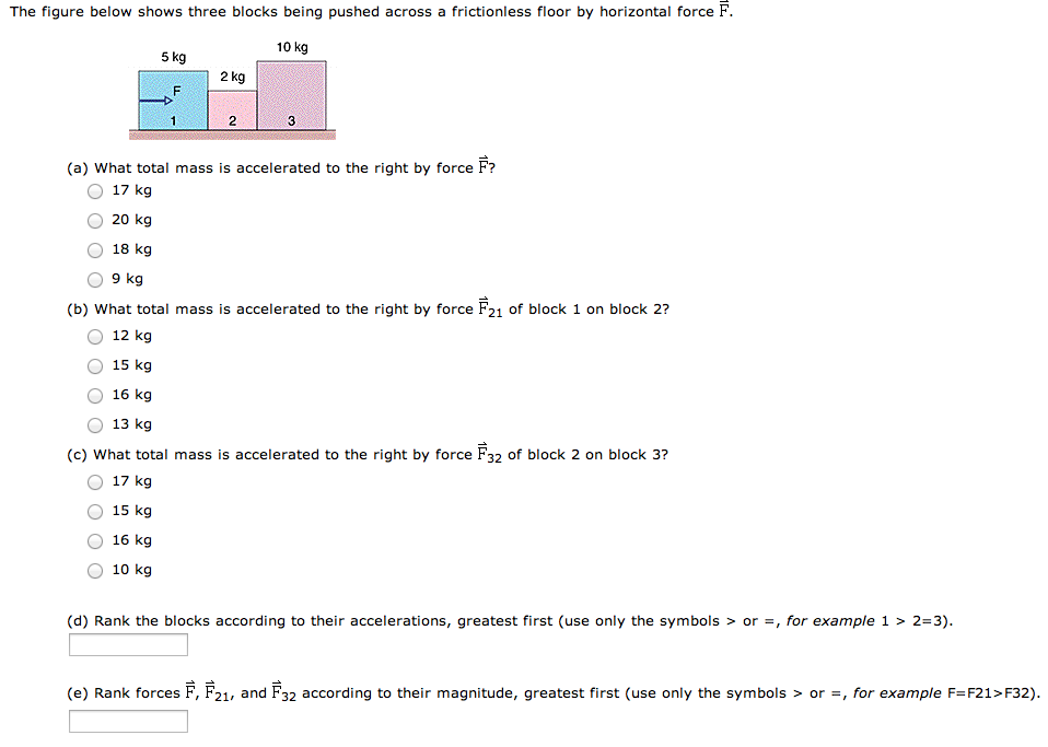 The figure below shows three blocks being pushed across a frictionless floor by horizontal force F→. (a) What total mass is accelerated to the right by force F→? 17 kg 20 kg 18 kg 9 kg (b) What total mass is accelerated to the right by force F→21 of block 1 on block 2? 12 kg 15 kg 16 kg 13 kg (c) What total mass is accelerated to the right by force F→32 of block 2 on block 3? 17 kg 15 kg 16 kg 10 kg (d) Rank the blocks according to their accelerations, greatest first (use only the symbols  >  or = , for example 1 > 2 = 3). (e) Rank forces F→, F→21, and F→32 according to their magnitude, greatest first (use only the symbols  >  or = , for example F = F21 > F32).