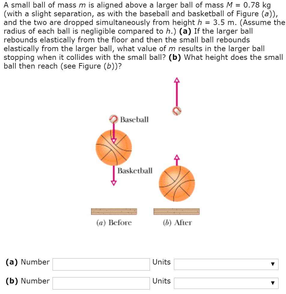 A small ball of mass m is aligned above a larger ball of mass M = 0.78 kg (with a slight separation, as with the baseball and basketball of Figure (a)), and the two are dropped simultaneously from height h = 3.5 m. (Assume the radius of each ball is negligible compared to h.) (a) If the larger ball rebounds elastically from the floor and then the small ball rebounds elastically from the larger ball, what value of m results in the larger ball stopping when it collides with the small ball? (b) What height does the small ball then reach (see Figure (b))? (a) Number Units (b) Number Units