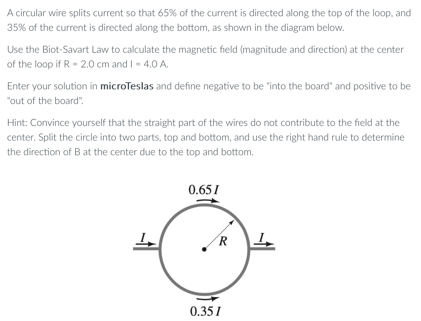 A circular wire splits current so that 65% of the current is directed along the top of the loop, and 35% of the current is directed along the bottom, as shown in the diagram below. Use the Biot-Savart Law to calculate the magnetic field (magnitude and direction) at the center of the loop if R = 2.0 cm and I = 4.0 A. Enter your solution in microTeslas and define negative to be "into the board" and positive to be "out of the board". Hint: Convince yourself that the straight part of the wires do not contribute to the field at the center. Split the circle into two parts, top and bottom, and use the right hand rule to determine the direction of B at the center due to the top and bottom.