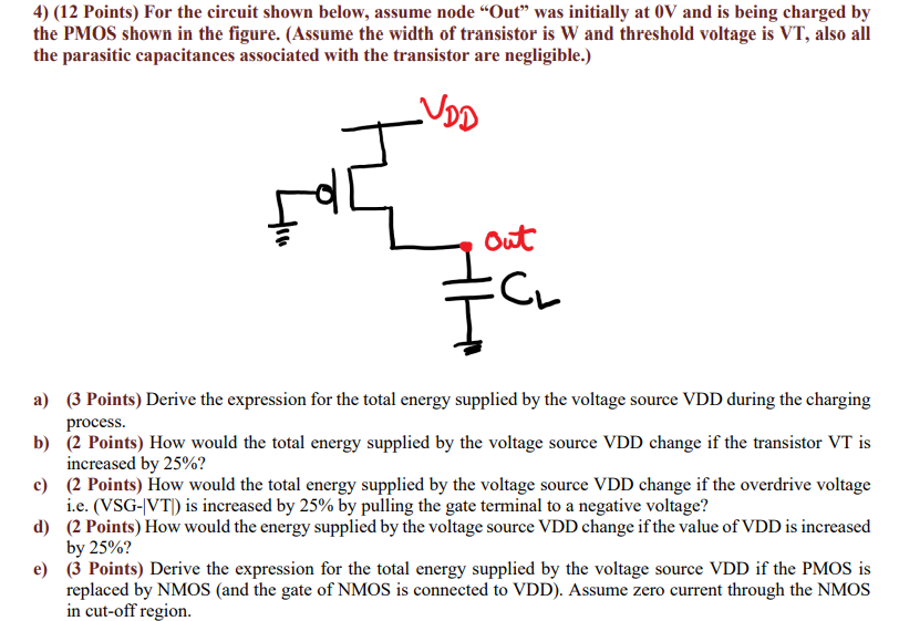 For the circuit shown below, assume node "Out" was initially at 0 V and is being charged by the PMOS shown in the figure. (Assume the width of transistor is W and threshold voltage is VT, also all the parasitic capacitances associated with the transistor are negligible. ) a) (3 Points) Derive the expression for the total energy supplied by the voltage source VDD during the charging process. b) (2 Points) How would the total energy supplied by the voltage source VDD change if the transistor VT is increased by 25% ? c) (2 Points) How would the total energy supplied by the voltage source VDD change if the overdrive voltage i. e. (VSG-|VT|) is increased by 25% by pulling the gate terminal to a negative voltage? d) (2 Points) How would the energy supplied by the voltage source VDD change if the value of VDD is increased by 25% ? e) (3 Points) Derive the expression for the total energy supplied by the voltage source VDD if the PMOS is replaced by NMOS (and the gate of NMOS is connected to VDD). Assume zero current through the NMOS in cut-off region. 