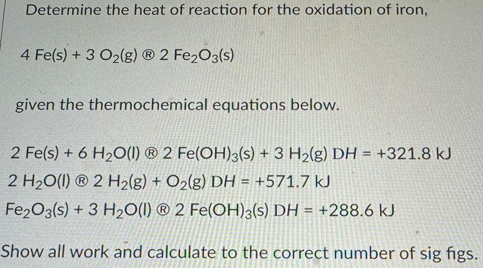 Determine the heat of reaction for the oxidation of iron, 4 Fe(s) + 3 O2(g) 2 Fe2O3(s) given the thermochemical equations below. 2 Fe(s) + 6 H2O(l) 2 Fe(OH)3(s) + 3 H2(g) DH = +321.8 kJ 2 H2O(l) 2 H2(g) + O2(g) DH = +571.7 kJ Fe2O3(s) + 3 H2O(l) 2 Fe(OH)3(s) DH = +288.6 kJ Show all work and calculate to the correct number of sig figs. 