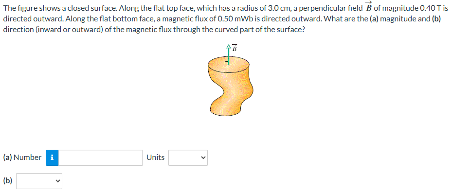 The figure shows a closed surface. Along the flat top face, which has a radius of 3.0 cm, a perpendicular field B→ of magnitude 0.40 T is directed outward. Along the flat bottom face, a magnetic flux of 0.50 mWb is directed outward. What are the (a) magnitude and (b) direction (inward or outward) of the magnetic flux through the curved part of the surface? (a) Number Units (b)