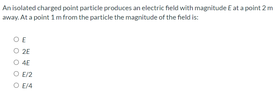 An isolated charged point particle produces an electric field with magnitude E at a point 2 m away. At a point 1 m from the particle the magnitude of the field is: E 2 E 4 E E/2 E/4