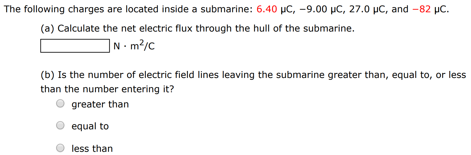 The following charges are located inside a submarine: 6.40 μC, −9.00 μC, 27.0 μC, and −82 μC. (a) Calculate the net electric flux through the hull of the submarine. N⋅m2 /C (b) Is the number of electric field lines leaving the submarine greater than, equal to, or less than the number entering it? greater than equal to less than