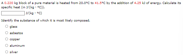 A 0.220 kg block of a pure material is heated from 20.0∘C to 41.5∘C by the addition of 4.25 kJ of energy. Calculate its specific heat (in J/(kg⋅∘C)). J/(kg⋅∘C) Identify the substance of which it is most likely composed. glass asbestos copper aluminum silver