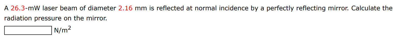 A 26.3−mW laser beam of diameter 2.16 mm is reflected at normal incidence by a perfectly reflecting mirror. Calculate the radiation pressure on the mirror. N/m2