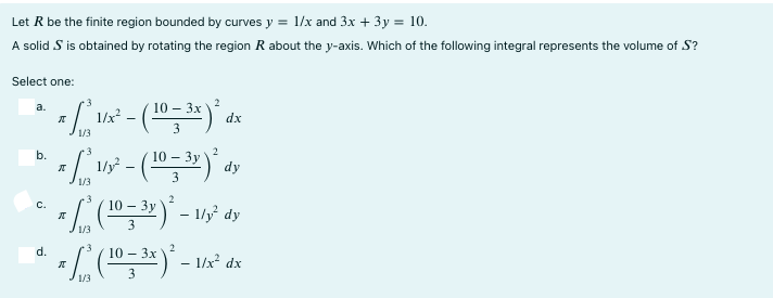 Let R be the finite region bounded by curves y = 1/x and 3x + 3y = 10. A solid S is obtained by rotating the region R about the y-axis. Which of the following integral represents the volume of S ? Select one: a. π ∫ 3 1/3 1/x2 - 10-3x 3 2 dx b. π ∫ 3 1/3 1/y2 - 10-3y 3 2 dy c. π ∫ 3 1/3 10-3y 3 2 - 1/y2dy d. π ∫ 3 1/3 10-3x 3 2 - 1/x2 dx